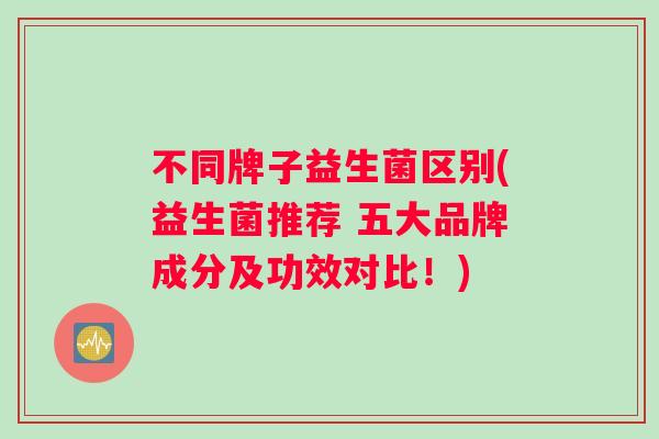 不同牌子益生菌区别(益生菌推荐 五大品牌成分及功效对比!) 不同牌子益生菌区别(益生菌推荐 五大品牌成分及功效对比!)
