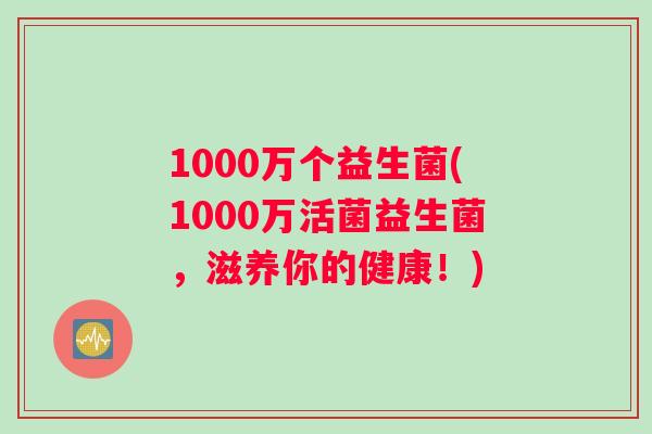 1000万个益生菌(1000万活菌益生菌，滋养你的健康！)