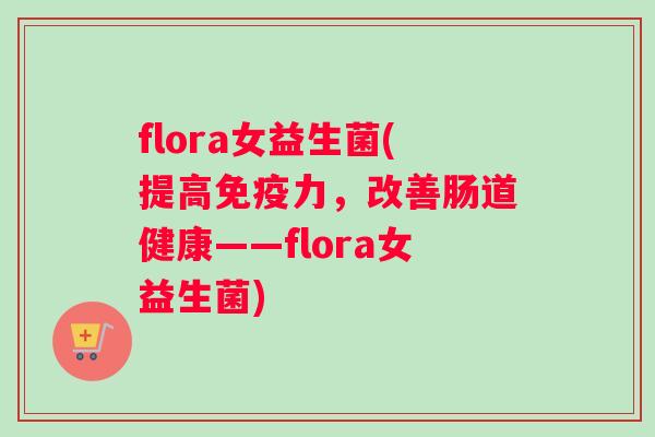flora女益生菌(提高力，改善肠道健康——flora女益生菌)