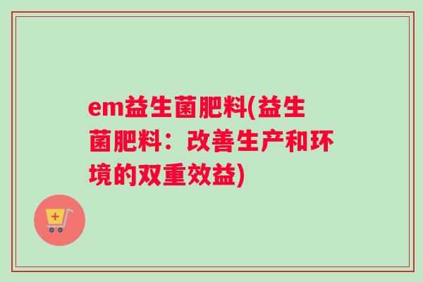 em益生菌肥料(益生菌肥料：改善生产和环境的双重效益)