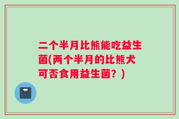 二个半月比熊能吃益生菌(两个半月的比熊犬可否食用益生菌？)