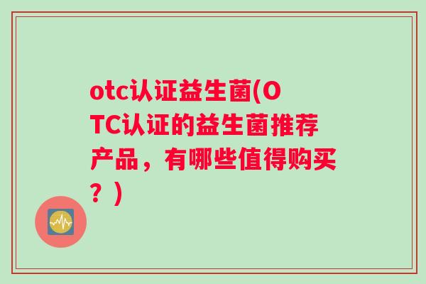 otc认证益生菌(OTC认证的益生菌推荐产品，有哪些值得购买？)