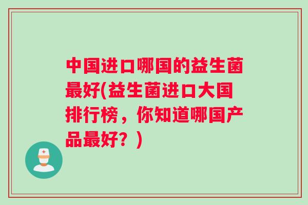 中国进口哪国的益生菌最好(益生菌进口大国排行榜，你知道哪国产品最好？)