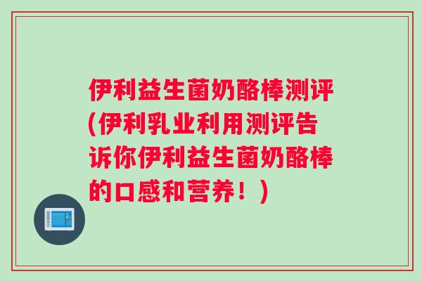 伊利益生菌奶酪棒测评(伊利乳业利用测评告诉你伊利益生菌奶酪棒的口感和营养！)