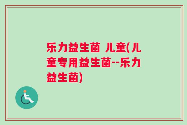 乐力益生菌 儿童(儿童专用益生菌--乐力益生菌)