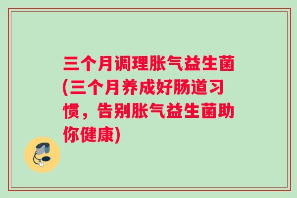 三个月调理胀气益生菌(三个月养成好肠道习惯，告别胀气益生菌助你健康)
