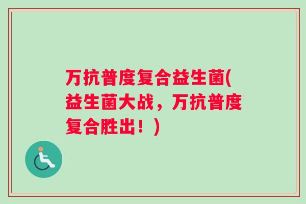 万抗普度复合益生菌(益生菌大战，万抗普度复合胜出！)