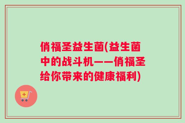 俏福圣益生菌(益生菌中的战斗机——俏福圣给你带来的健康福利)