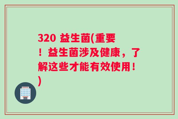 320 益生菌(重要！益生菌涉及健康，了解这些才能有效使用！)