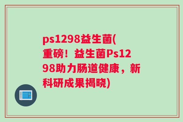 ps1298益生菌(重磅!益生菌Ps1298助力肠道健康,新科研成果揭晓) ps1298益生菌(重磅!益生菌Ps1298助力肠道健康,新科研成果揭晓)