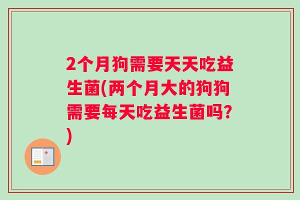 2个月狗需要天天吃益生菌(两个月大的狗狗需要每天吃益生菌吗？)