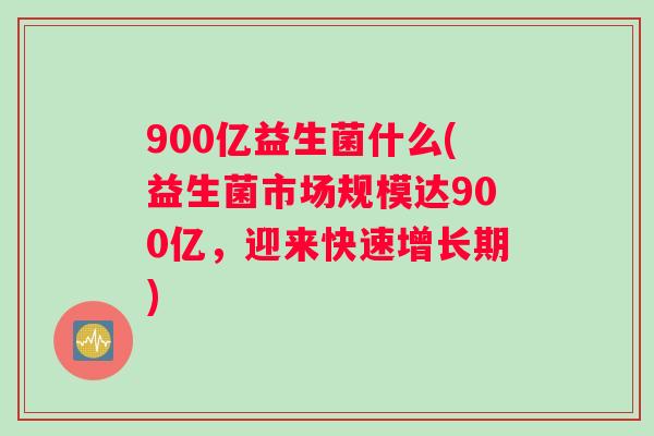900亿益生菌什么(益生菌市场规模达900亿，迎来快速增长期)