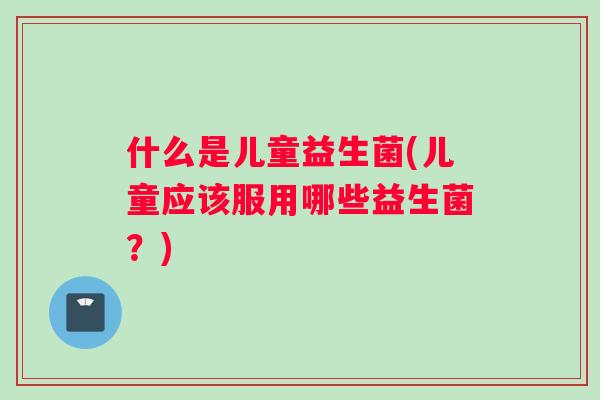 什么是儿童益生菌(儿童应该服用哪些益生菌？)