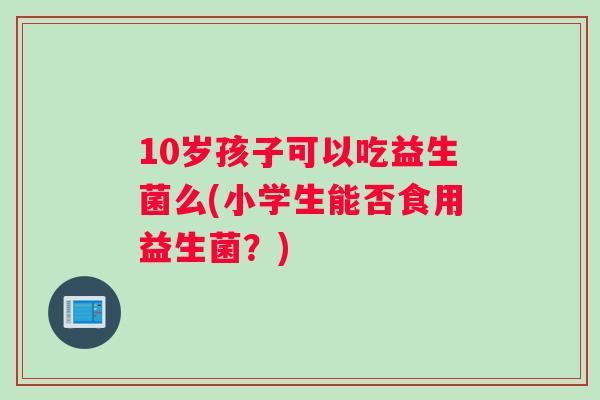 10岁孩子可以吃益生菌么(小学生能否食用益生菌？)