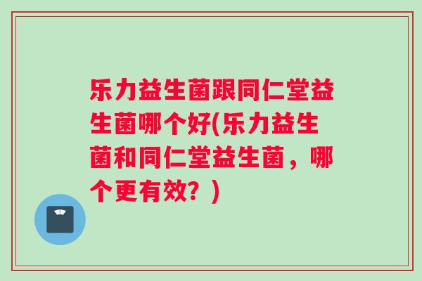 乐力益生菌跟同仁堂益生菌哪个好(乐力益生菌和同仁堂益生菌,哪个更有效?) 乐力益生菌跟同仁堂益生菌哪个好(乐力益生菌和同仁堂益生菌,哪个更有效?)