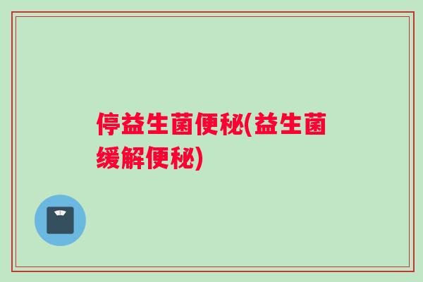 停益生菌便秘(益生菌缓解便秘)