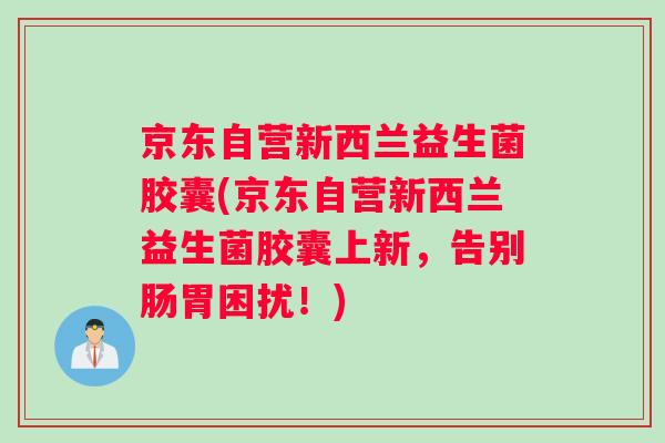京东自营新西兰益生菌胶囊(京东自营新西兰益生菌胶囊上新，告别肠胃困扰！)