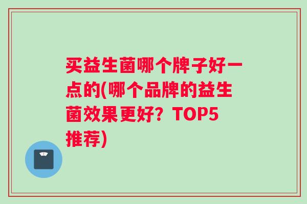 买益生菌哪个牌子好一点的(哪个品牌的益生菌效果更好？TOP5推荐)