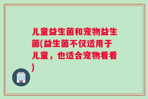儿童益生菌和宠物益生菌(益生菌不仅适用于儿童，也适合宠物看看)