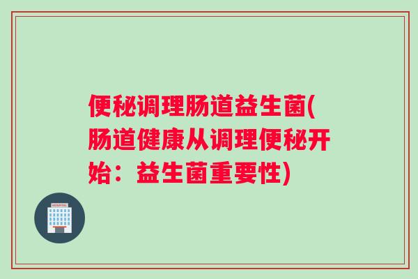 调理肠道益生菌(肠道健康从调理开始：益生菌重要性)