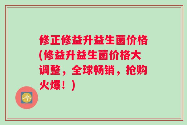 修正修益升益生菌价格(修益升益生菌价格大调整，全球畅销，抢购火爆！)