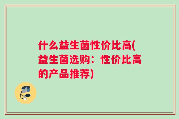 什么益生菌性价比高(益生菌选购：性价比高的产品推荐)