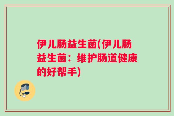 伊儿肠益生菌(伊儿肠益生菌:维护肠道健康的好帮手) 伊儿肠益生菌(伊儿肠益生菌:维护肠道健康的好帮手)