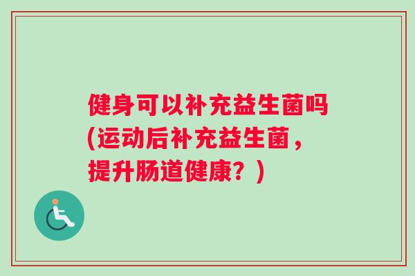 健身可以补充益生菌吗(运动后补充益生菌，提升肠道健康？)