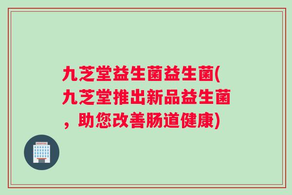 九芝堂益生菌益生菌(九芝堂推出新品益生菌，助您改善肠道健康)