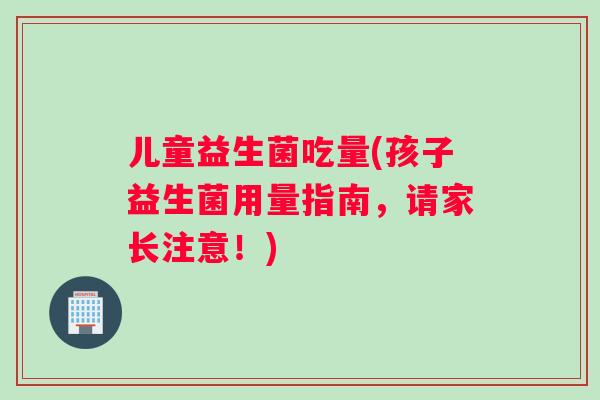 儿童益生菌吃量(孩子益生菌用量指南，请家长注意！)