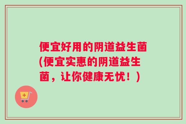 便宜好用的阴道益生菌(便宜实惠的阴道益生菌，让你健康无忧！)
