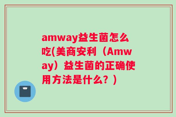 amway益生菌怎么吃(美商安利（Amway）益生菌的正确使用方法是什么？)