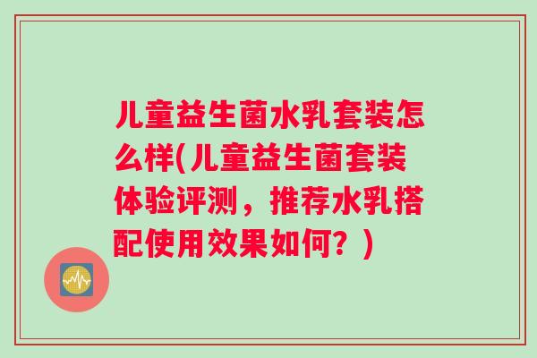 儿童益生菌水乳套装怎么样(儿童益生菌套装体验评测，推荐水乳搭配使用效果如何？)