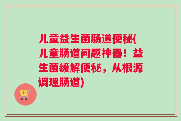 儿童益生菌肠道(儿童肠道问题神器！益生菌缓解，从根源调理肠道)