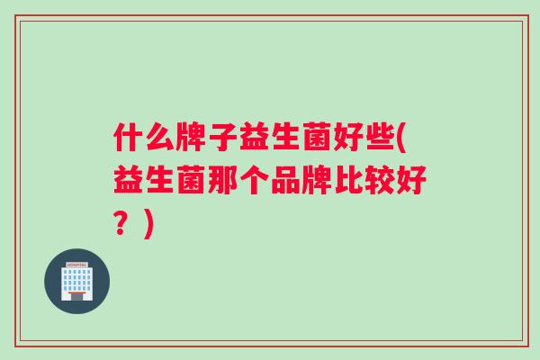 什么牌子益生菌好些(益生菌那个品牌比较好?) 什么牌子益生菌好些(益生菌那个品牌比较好?)