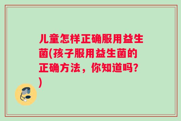 儿童怎样正确服用益生菌(孩子服用益生菌的正确方法，你知道吗？)