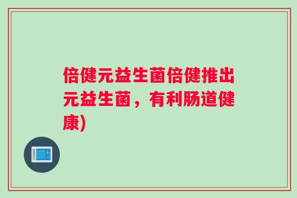 倍健元益生菌倍健推出元益生菌,有利肠道健康) 倍健元益生菌倍健推出元益生菌,有利肠道健康)