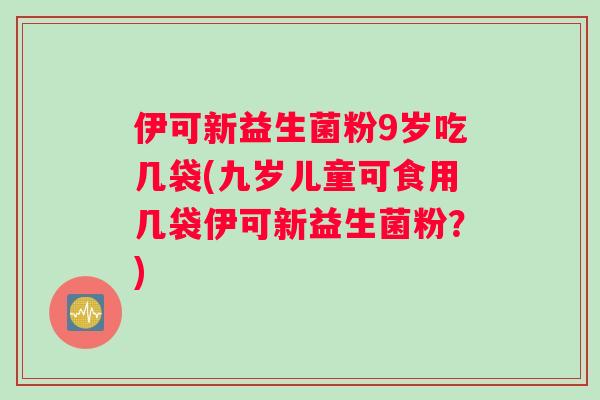 伊可新益生菌粉9岁吃几袋(九岁儿童可食用几袋伊可新益生菌粉？)