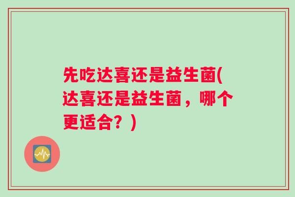 先吃达喜还是益生菌(达喜还是益生菌,哪个更适合?) 先吃达喜还是益生菌(达喜还是益生菌,哪个更适合?)