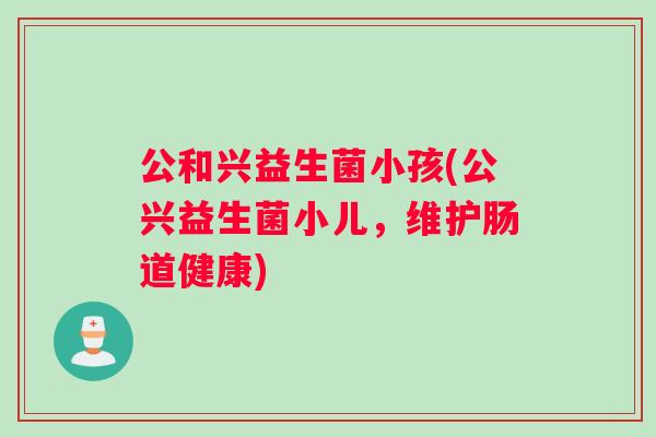 公和兴益生菌小孩(公兴益生菌小儿，维护肠道健康)