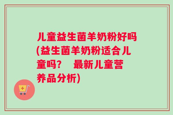儿童益生菌羊奶粉好吗(益生菌羊奶粉适合儿童吗？  最新儿童营养品分析)
