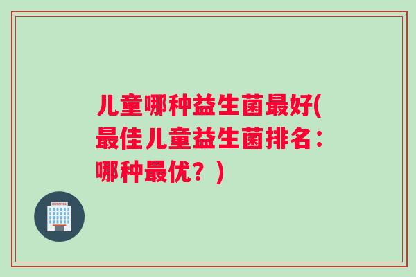 儿童哪种益生菌最好(最佳儿童益生菌排名：哪种最优？)