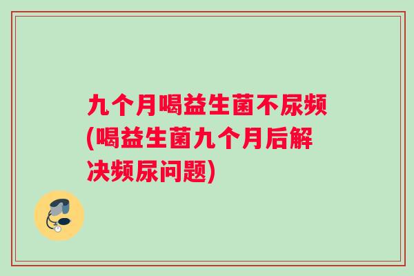 九个月喝益生菌不尿频(喝益生菌九个月后解决频尿问题)
