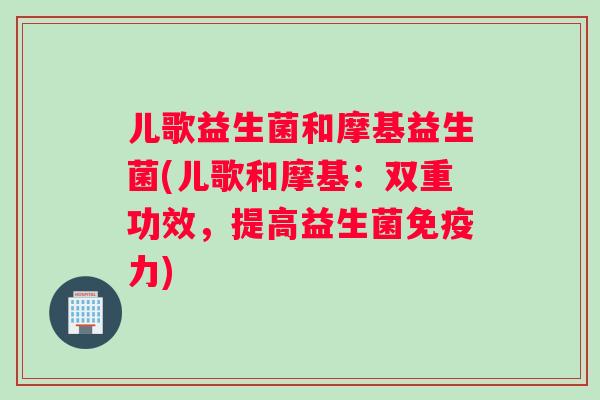 儿歌益生菌和摩基益生菌(儿歌和摩基:双重功效,提高益生菌力) 儿歌益生菌和摩基益生菌(儿歌和摩基:双重功效,提高益生菌力)