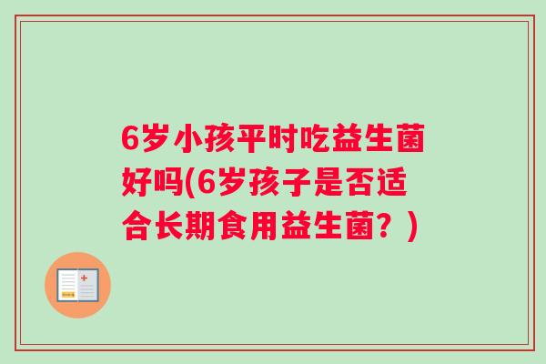 6岁小孩平时吃益生菌好吗(6岁孩子是否适合长期食用益生菌?) 6岁小孩平时吃益生菌好吗(6岁孩子是否适合长期食用益生菌?)