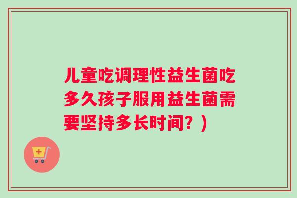 儿童吃调理性益生菌吃多久孩子服用益生菌需要坚持多长时间？)
