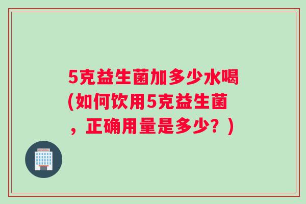 5克益生菌加多少水喝(如何饮用5克益生菌,正确用量是多少?) 5克益生菌加多少水喝(如何饮用5克益生菌,正确用量是多少?)