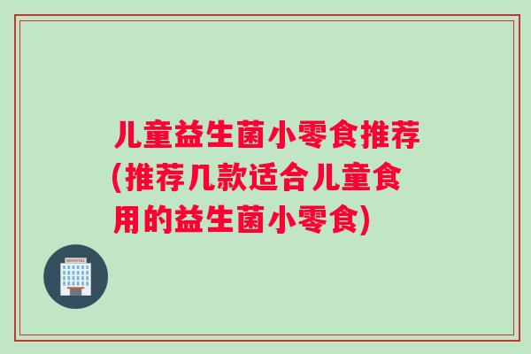 儿童益生菌小零食推荐(推荐几款适合儿童食用的益生菌小零食)