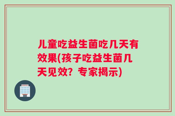 儿童吃益生菌吃几天有效果(孩子吃益生菌几天见效？专家揭示)