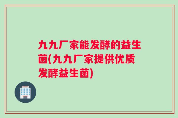 九九厂家能发酵的益生菌(九九厂家提供优质发酵益生菌) 九九厂家能发酵的益生菌(九九厂家提供优质发酵益生菌)